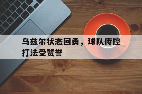 开云体育平台APP-乌兹尔状态回勇，球队传控打法受赞誉的简单介绍